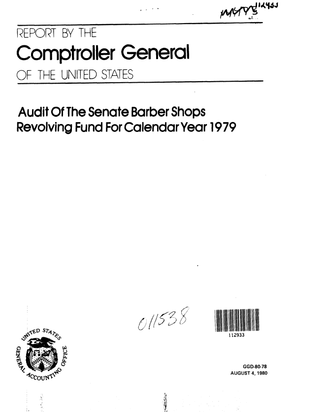 handle is hein.gao/gaobabavo0001 and id is 1 raw text is: 
REPORT BY THE
Comptroller General
OF THE UNITED STATES


Audit Of The Senate Barber Shops
Revolving Fund For Calendar Year 1979


( //JJ~~' i


112933

  GGD-80-78
AUGUST 4, 1980


