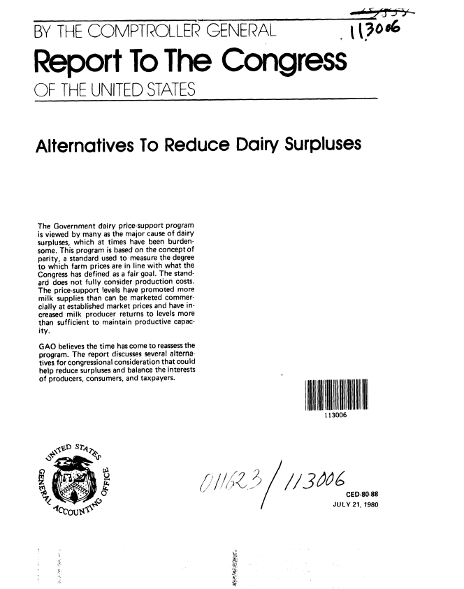handle is hein.gao/gaobabawg0001 and id is 1 raw text is: 


BY THE COMPTROLLER GENERAL



Report To The Congress


OF THE UNITED STATES


Alternatives To Reduce Dairy Surpluses








The Government dairy price-support program
is viewed by many as the major cause of dairy
surpluses, which at times have been burden-
some. This program is based on the concept of
parity, a standard used to measure the degree
to which farm prices are in line with what the
Congress has defined as a fair goal. The stand-
ard does not fully consider production costs.
The price-support levels have promoted more
milk supplies than can be marketed commer-
cially at established market prices and have in-
creased milk producer returns to levels more
than sufficient to maintain productive capac-
ity.


GAO believes the time has come to reassess the
program. The report discusses several alterna-
tives for congressional consideration that could
help reduce surpluses and balance the interests
of producers, consumers, and taxpayers.


f l1111111 1 l11H1II
    113006


f/I/fl
( ,1L~


//3og
              CED-80-88
           JULY 21, 1980


