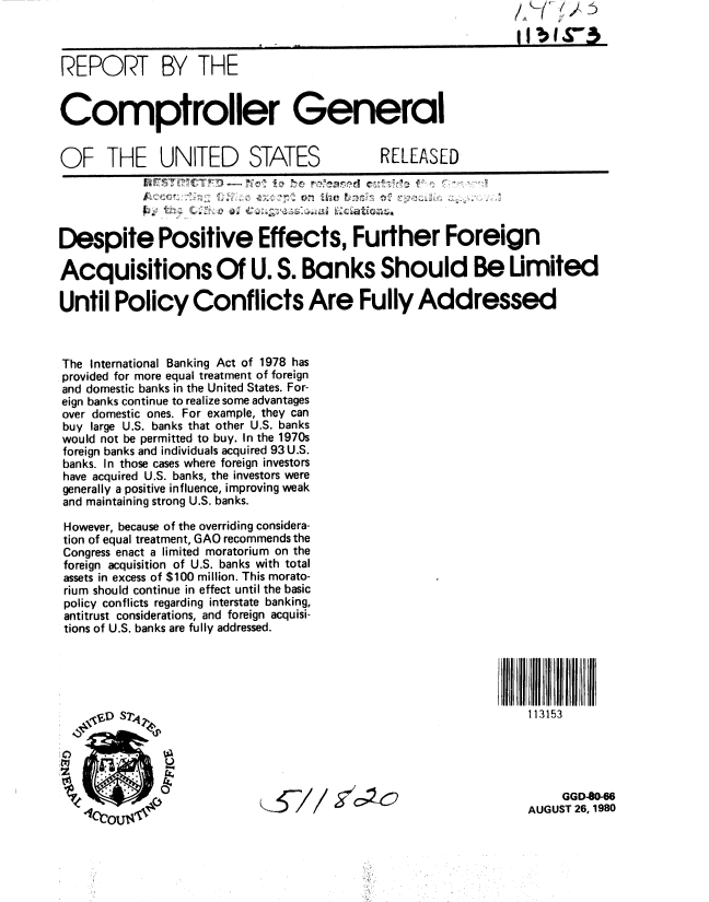 handle is hein.gao/gaobabayg0001 and id is 1 raw text is: 



REPORT BY THE


Comptroller General


OF THE UNITED STATES                         RELEASED




Despite Positive Effects, Further Foreign

Acquisitions Of U. S. Banks Should Be Umited

Until Policy Conflicts Are Fully Addressed



The International Banking Act of 1978 has
provided for more equal treatment of foreign
and domestic banks in the United States. For-
eign banks continue to realize some advantages
over domestic ones. For example, they can
buy large U.S. banks that other U.S. banks
would not be permitted to buy. In the 1970s
foreign banks and individuals acquired 93 U.S.
banks. In those cases where foreign investors
have acquired U.S. banks, the investors were
generally a positive influence, improving weak
and maintaining strong U.S. banks.

However, because of the overriding considera-
tion of equal treatment, GAO recommends the
Congress enact a limited moratorium on the
foreign acquisition of U.S. banks with total
assets in excess of $100 million. This morato-
rium should continue in effect until the basic
policy conflicts regarding interstate banking,
antitrust considerations, and foreign acquisi-
tions of U.S. banks are fully addressed.





    \VoD SlV                                                     113153





                                                                 AU   GGD40-66
                                                                 AUGUST 26, 1980


