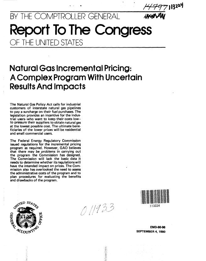 handle is hein.gao/gaobabazf0001 and id is 1 raw text is: 


BY THE COMPTROLLER GENERAL                                     41<W^



Report To The Congress

OF THE UNITED STATES





Natural Gas Incremental Pricing:

A Complex Program With Uncertain

Results And Impacts



The Natural Gas Policy Act calls for industrial
customers of interstate natural gas pipelines
to pay a surcharge on their fuel purchases. The
legislation provides an incentive for the indus-
trial users--who want to keep their costs low--
to pressure their suppliers to obtain natural gas
at the lowest possible cost. The ultimate bene-
ficiaries of the lower prices will be residential
and small commercial users.

The Federal Energy Regulatory Commission
issued regulations for the incremental pricing
program as required. However, GAO believes
that there may be problems in carrying out
the program the Commission has designed.
The Commission will lack the basic data it
needs to determine whether its regulations will
have the intended impact on prices. The Com-
mission also has overlooked the need to assess
the administrative costs of the program and to
plan procedures for evaluating the benefits
and drawbacks of the program.





                       s1A~        (            A113224




                                                                  EMD-80-96
   14cou  t                                                 SEPTEMBER 4, 1980


