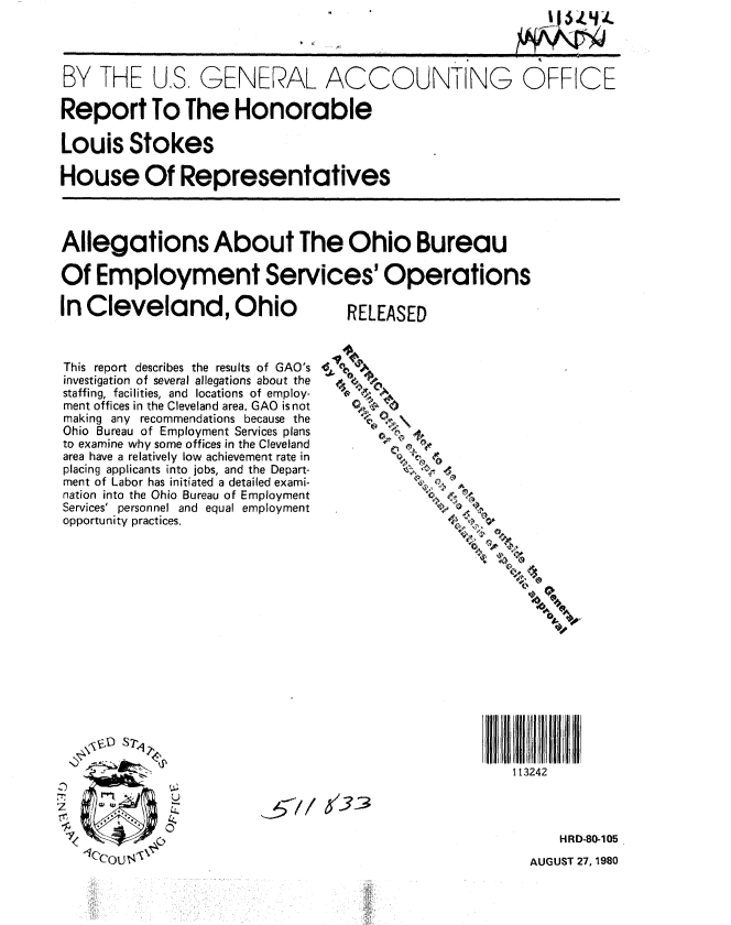 handle is hein.gao/gaobabazo0001 and id is 1 raw text is: 




BY THE U.S, GENERAL ACCOUNTING OFFICE

Report To The Honorable

Louis Stokes

House Of Representatives



Allegations About The Ohio Bureau

Of Employment Services' Operations


In Cleveland, Ohio



This report describes the results of GAO's
investigation of several allegations about the
staffing, facilities, and locations of employ-
ment offices in the Cleveland area. GAO is not
making any recommendations because the
Ohio Bureau of Employment Services plans
to examine why some offices in the Cleveland
area have a relatively low achievement rate in
placing applicants into jobs, and the Depart-
ment of Labor has initiated a detailed exami-
nation into the Ohio Bureau of Employment
Services' personnel and equal employment
opportunity practices.


















              U



   lec0o I'


RELEASED


113242


HRD-80-105


AUGUST 27, 1980


13_3


