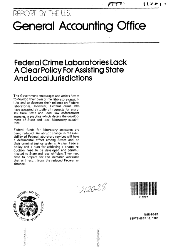 handle is hein.gao/gaobabazz0001 and id is 1 raw text is: itr


REPORT BY ThE US.



General Accounting Office








Federal Crime Laboratories Lack

A Clear Policy For Assisting State

And Local Jurisdictions



The Government encourages and assists States
to develop their own crime laboratory capabil-
ities and to decrease their reliance on Federal
laboratories. However, Fed'eral crime labs
have accepted virtually all requests for analy-
ses from State and local law enforcement
agencies, a practice which deters the develop-
ment of State and local laboratory capabil-
ities.

Federal funds for laboratory assistance are
being reduced. An abrupt change in the avail-
ability of Federal laboratory services will have
a detrimental effect among States and on
their criminal justice systems. A clear Federal
policy and a plan for achieving a phased re-
duction need to be developed and commu-
nicated to State and local officials. They need
time to prepare for the increased workload
that will result from the reduced Federal as-
sistance.




                                     /  ' ,, t r,., ..


                                                                   113297



                                                                     GGD-80-92
                  lccou411( SEPTEMBER 12, 1980


I IJ V&I


