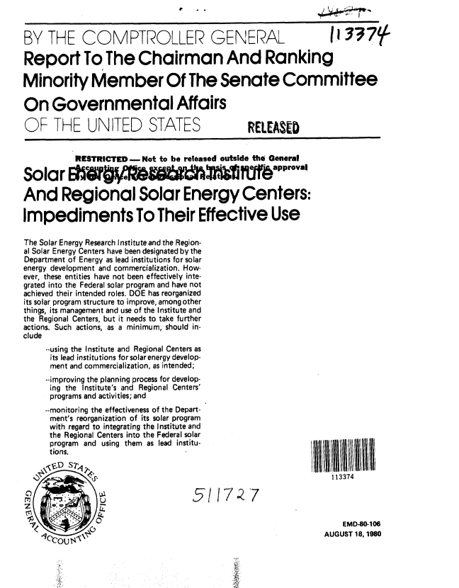 handle is hein.gao/gaobabbbd0001 and id is 1 raw text is: 


BY THE COMPTROLLER GENERAL                                      II 337

Report To The Chairman And Ranking

Minority Member Of The Senate Committee

On Governmental Affairs

OF THE UNITED STATES                           RELEASED


           RESTRICTED -Not to be released outside the General

Solar                            MVfl1f~pprovaIl

And Regional Solar Energy Centers:

Impediments To Their Effective Use

The Solar Energy Research Institute and the Region-
al Solar Energy Centers have been designated by the
Department of Energy as lead institutions for solar
energy development and commercialization. How-
ever, these entities have not been effectively inte-
grated into the Federal solar program and have not
achieved their intended roles. DOE has reorganized
its solar program structure to improve, among other
things, its management and use of the Institute and
the Regional Centers, but it needs to take further
actions. Such actions, as a minimum, should in-
clude
     --using the Institute and Regional Centers as
     its lead institutions for solar energy develop-
     ment and commercialization, as intended;
     --improving the planning process for develop-
     ing the Institute's and Regional Centers'
     programs and activities; and
     --monitoring the effectiveness of the Depart-
     ment's reorganization of its solar program
     with regard to integrating the Institute and
     the Regional Centers into the Federal solar
     program and using them as lead institu-
     tions.

                                                                113374




                                                                  EMD-80-106

     C0u 1                                                    AUGUST 18, 1980
               Ccou  V


