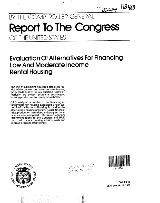 handle is hein.gao/gaobabbcd0001 and id is 1 raw text is: 




BY THE COMPTROLLER GENERAL



Report To The Congress

OF THE UNITED STATES


Evaluation Of Alternatives For Financing

Low And Moderate Income

Rental Housing



The cost ofsubsidizing housing is escalating rap-
idly while demand for lower income housin9
far exceeds supply. A key question is how ef-
fectively are present programs encouraging
housing production for needy households.
GAO analyzed a number of the financing ar-
rangements for housing subsidized under sec-
tion 8 of the National Housing Act and for the
older public housing program. Costs, financial
risks, production incentives, and program bene-
ficiaries were compared. This report contains
recommendations to the Congress and HUD
that could reduce housing subsidy costs and
improve program effectiveness.


     113450



       PAD-80-13
SEPTEMBER 30, 1980


