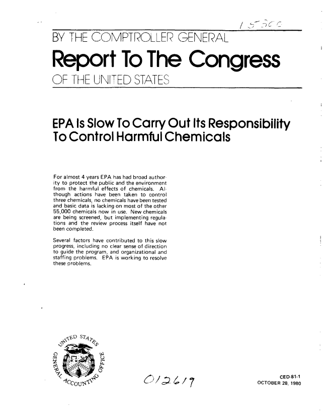 handle is hein.gao/gaobabbeb0001 and id is 1 raw text is: 




BY THE COMPTROLLER GENERAL



Report To The Congress


OF THE UNITED STATES


EPA Is Slow To Carry Out Its Responsibility

To Control Harmful Chemicals





For almost 4 years EPA has had broad author-
ity to protect the public and the environment
from the harmful effects of chemicals. Al-
though actions have been taken to control
three chemicals, no chemicals have been tested
and basic data is lacking on most of the other
55,000 chemicals now in use. New chemicals
are being screened, but implementing regula-
tions and the review process itself have not
been completed.

Several factors have contributed to this slow
progress, including no clear sense of direction
to guide the program, and organizational and
staffing problems. EPA is working to resolve
these problems.


C/ -4/7


      CED-81-1
OCTOBER 28, 1980


