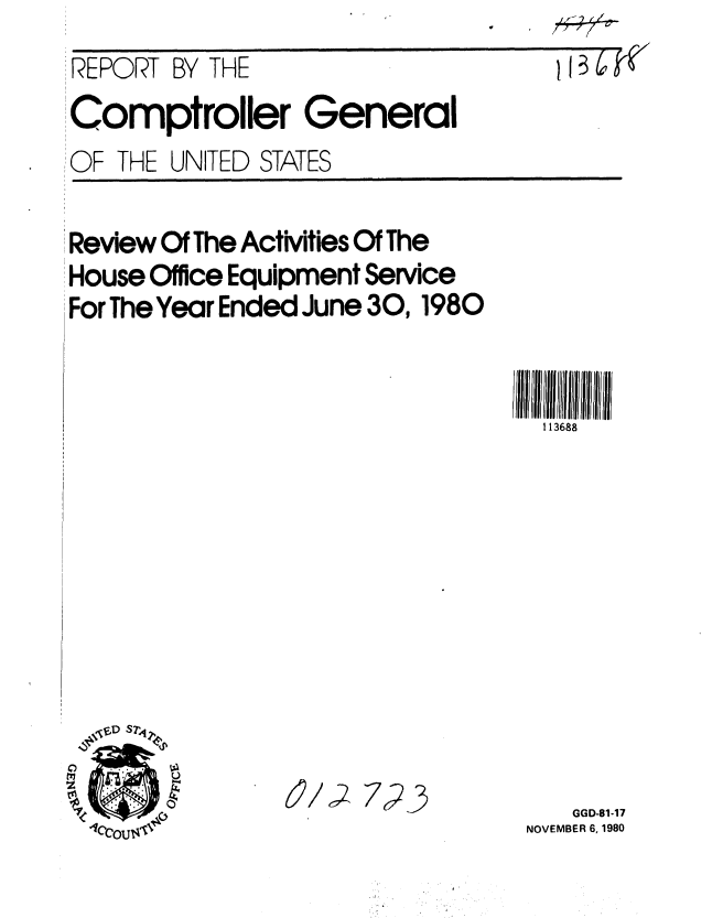 handle is hein.gao/gaobabbeu0001 and id is 1 raw text is: 
REPORT BY


THE


5T~TW


Comptroller General
OF THE UNITED STATES


Review Of The Activities Of The
House Office Equipment Service
For The Year Ended June 30,1980












  eD Sr

  z~~~~811;     /Z72


1 13688











   GGD-81-17
NOVEMBER 6, 1980


