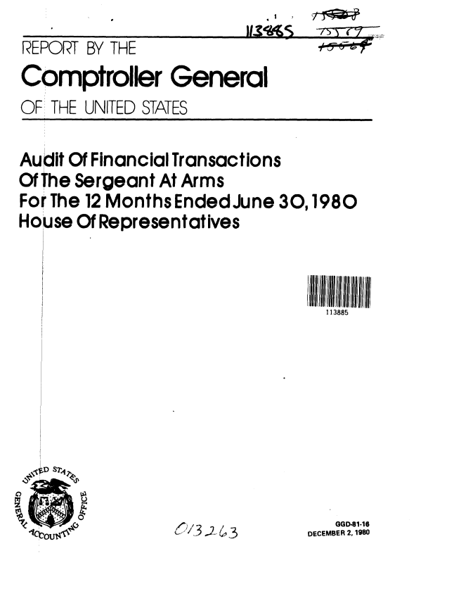 handle is hein.gao/gaobabbgn0001 and id is 1 raw text is: 
REPORT BY THE
Comptroller General


OF THE UNITED STATES


Audit Of Financial Transactions
Of The Sergeant At Arms
For The 12 Months Ended June 30,1980
House Of Representatives



                                113885


(13;.


   GGD-81-16
DECEMBER 2, 1980


