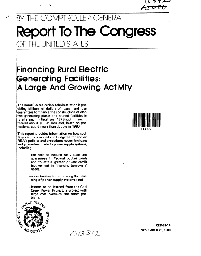 handle is hein.gao/gaobabbhe0001 and id is 1 raw text is: IL 7 - A-%


BY THE COMPTROLLER GENERAL


Report To The Congress


OF THE UNITED STATES





IFinancing Rural Electric

Generating Facilities:

A Large And Growing Activity



:The Rural Electrification Administration is pro-
Sviding billions of dollars of loans and loan
:guarantees to finance the construction of elec-
,tric generating plants and related facilities in
I rural areas. In fiscal year 1979 such financing
totaled about $5.5 billion and, based on pro-
jections, could more than double in 1990.
                                                              113925
 This report provides information on how such
 financing is provided and budgeted for and on
 REA's policies and procedures governing loans
 and guarantees made to power supply systems,
 including

      --the need to include REA loans and
      guarantees in Federal budget totals
      and to attain greater private credit
      involvement in financing borrowers'
      needs;

      --opportunities for improving the plan-
      ning of power supply systems; and

      --lessons to be learned from the Coal
      Creek Power Project, a project with
      large cost overruns and other pro-
      blems.



    /,04

                                                                     CED-81- 14

    *16COU~                                                   NOVEMBER 28.,1980


