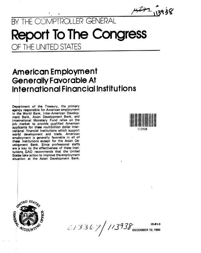 handle is hein.gao/gaobabbhp0001 and id is 1 raw text is: 

/Ak+-P3          '


BY THE COMPTROLLER GENERAL



Report To The Congress

OF THE UNITED STATES


American Employment

Generally Favorable At

International Financial Institutions


Department of the Treasury, the primary
agency responsible for American employment
in tIt e World Bank, Inter-American Develop-
ment Bank, Asian Development Bank, and
Intetnational Monetary Fund relies on the
job market to provide qualified American
applicants for these multibillion dollar inter-
nati nal financial institutions which support
wor d development and trade. American
em loyment is generally favorable in all of
the  institutions except for the Asian De-
velopment Bank. Since professional staffs
are key to the effectiveness of these insti-
tuti~ns, GAO recommends that the United
Stales take action to improve the employment
situ tion at the Asian Development Bank.


1 13938


,j,/  3


j7


/3                  I D. 81.3
             DECEBER10,1980


00SZI.


