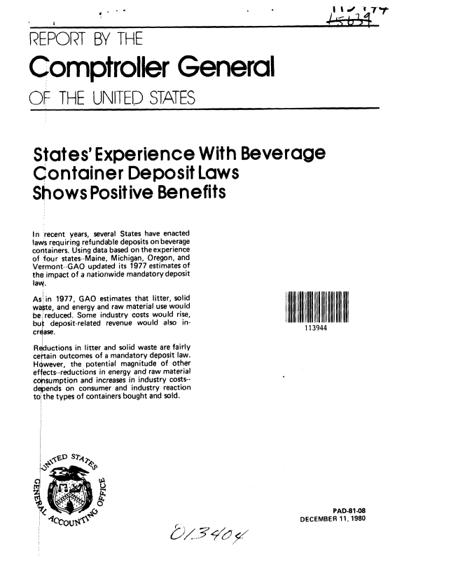 handle is hein.gao/gaobabbhu0001 and id is 1 raw text is:                    ..                                            I s.  '7 f


REPORT BY THE


Comptroller General


OF THE UNITED STATES


States' Experience With Beverage

Container Deposit Laws

Sh ows Positive Benefits



In recent years, several States have enacted
laws requiring refundable deposits on beverage
containers. Using data based on the experience
of four states--Maine, Michigan, Oregon, and
Vermont--GAO updated its 1977 estimates of
the impact of a nationwide mandatory deposit
lavq.


As in 1977, GAO estimates that litter, solid
waste, and energy and raw material use would
be reduced. Some industry costs would rise,
bu deposit-related revenue would also in-
crf ase.

Reductions in litter and solid waste are fairly
ce tain outcomes of a mandatory deposit law.
H cwever, the potential magnitude of other
ef ects--reductions in energy and raw material
copsumption and increases in industry costs--
d  'ends on consumer and industry reaction
to the types of containers bought and sold.


113944


       PAD-81-08
DECEMBER 11, 1980


C F'


