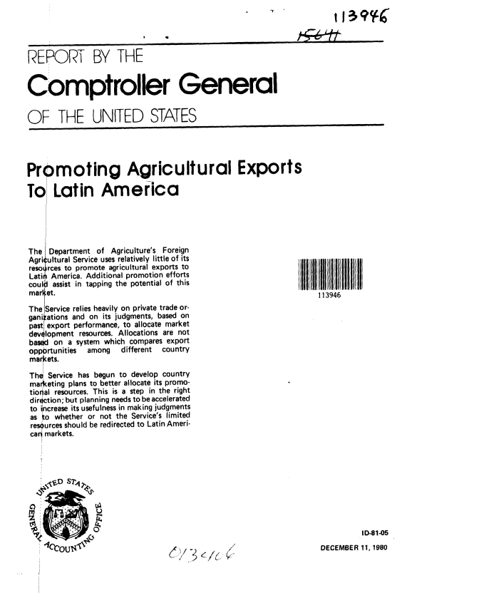 handle is hein.gao/gaobabbhw0001 and id is 1 raw text is: 
11 3 INK


                          ,  o-,-- 4


REPORT BY THE


Comptroller General


OF THE UNITED STATES


Prpmoting Agricultural Exports

To Latin America


The
Agri,
resoi
Latii
cou 1,
marl,


Department of Agriculture's Foreign
:ultural Service uses relatively little of its
irces to promote agricultural exports to
i America. Additional promotion efforts
J assist in tapping the potential of this
,et.


113946


The Service relies heavily on private trade or-
gani ations and on its judgments, based on
past export performance, to allocate market
devt lopment resources. Allocations are not
based on a system which compares export
opportunities among  different country
mar ets.

The Service has begun to develop country
mar eting plans to better allocate its promo-
tio al resources. This is a step in the right
d ir ction; but planning needs to be accelerated
to increase its usefulness in making judgments
as to whether or not the Service's limited
res urces should be redirected to Latin Ameri-
car markets.


ID-81-05


DECEMBER 11, 1980


(j/ 3        y


