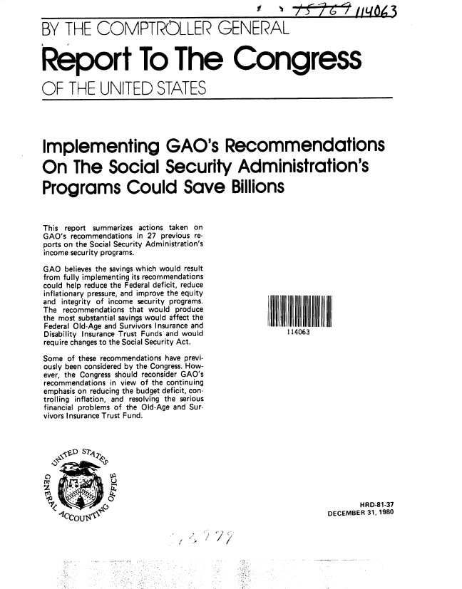 handle is hein.gao/gaobabbjq0001 and id is 1 raw text is: 


BY THE COMPTROLLER GENERAL



Report To The Congress


OF THE UNITED STATES


Implementing GAO's Recommendations

On The Social Security Administration's

Programs Could Save Billions


This report summarizes actions taken on
GAO's recommendations in 27 previous re-
ports on the Social Security Administration's
income security programs.

GAO believes the savings which would result
from fully implementing its recommendations
could help reduce the Federal deficit, reduce
inflationary pressure, and improve the equity
and integrity of income security programs.
The recommendations that would produce
the most substantial savings would affect the
Federal Old-Age and Survivors Insurance and
Disability Insurance Trust Funds and would
require changes to the Social Security Act.

Some of these recommendations have previ-
ously been considered by the Congress. How-
ever, the Congress should reconsider GAO's
recommendations in view of the continuing
emphasis on reducing the budget deficit, con-
trolling inflation, and resolving the serious
financial problems of the Old-Age and Sur-
vivors Insurance Trust Fund.



    r0S


       HRD-81-37
DECEMBER 31, 1980


/


........... II  11  111.1111  1111. 111.1
    114063


