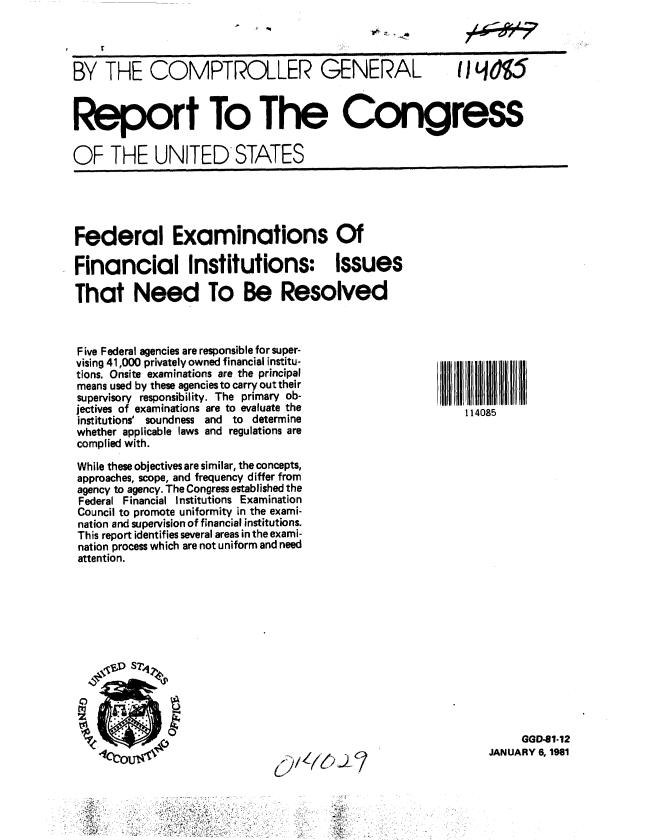 handle is hein.gao/gaobabbjx0001 and id is 1 raw text is: 
                 r0r


BY THE COMPTROLLER GENERAL  HI L



Report To The Congress

OF THE UNITED STATES


Federal Examinations Of

Financial Institutions: Issues

That Need To Be Resolved


Five Federal agencies are responsible for super-
vising 41,000 privately owned financial institu-
tions. Onsite examinations are the principal
means used by these agencies to carry out their
supervisory responsibility. The primary ob-
jectives of examinations are to evaluate the
institutions' soundness and to determine
whether applicable laws and regulations are
complied with.

While these objectives are similar, the concepts,
approaches, scope, and frequency differ from
agency to agency. The Congress established the
Federal Financial Institutions Examination
Council to promote uniformity in the exami-
nation and supervision of financial institutions.
This report identifies several areas in the exami-
nation process which are not uniform and need
attention.


*'~ ~
'.0. .


U


   (7



~ 4,


114085


     GGD-81-12
JANUARY 6, 1981


