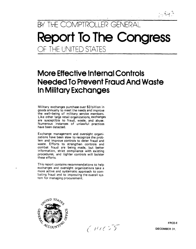 handle is hein.gao/gaobabbki0001 and id is 1 raw text is: 





BY THE COMPTROLLER GENERAL



Report To The Congress


OF THE UNITED STATES





More Effective Internal Controls

Needed To Prevent Fraud And Waste

In Military Exchanges



Military exchanges purchase over $3 billion in
goods annually to meet the needs and improve
the well-being of military service members.
Like other large retail organizations, exchanges
are susceptible to fraud, waste, and abuse.
Numerous instances of unlawful practices
have been detected.

Exchange management and oversight organi-
zations have been slow to recognize the prob-
lem and improve controls to deter fraud and
waste. Efforts to strengthen controls and
combat fraud are being made, but better
information, strict compliance with existing
procedures, and tighter controls will bolster
these efforts.

This report contains recommendations to help
exchanges and oversight organizations take a
more active and systematic approach to com-
bating fraud and to improving the overall sys-
tem for managing procurement.











                                                                 FPCD-E
    ,CcU                                                   DECEMBER 31,



