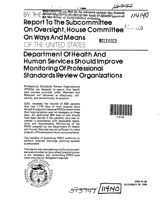 handle is hein.gao/gaobabbkv0001 and id is 1 raw text is: 


BY TH E         njWC~ .      jO~e                             I~ /yo /(


Report To The Subcommittee


On Oversight, House Committee


L__   o


On Ways And Means

OF THE UN TED STATES


IEL EASED


Department Of Health And

Human Services Should Improve

Monitoring Of Professional

Standards Review Organizations


Professional Standards Review Organizations
(PSROs) are designed to assure that health
care services provided under Medicare and
Medicaid are delivered as effectively, effi
ciently, and economically as possible


GAO reviewed the records of 809 patients
that had 1,779 days of their hospital stays
denied for payment because PS ROs determined
that hospitalization was not necessary on these
days An additional 384 days of care should
have been denied if the patients' care was re-
viewed in accordance with applicable regula-
tions and requirements Monitoring of the
PSRO program by the Department of Health
and Human Services was not sufficient to make
program officials awareof such noncompliance

The benefits of extending PSRO authority to
perform hospital discharge planning appears
questionable
This report also discusses paying for physicians'
services provided on dayswhere hospitalization
is not necessary and controlling PSRO type
costs incurred by delegated hospitals


114140


      HRD 81-26
DECEMBER 29,1980


