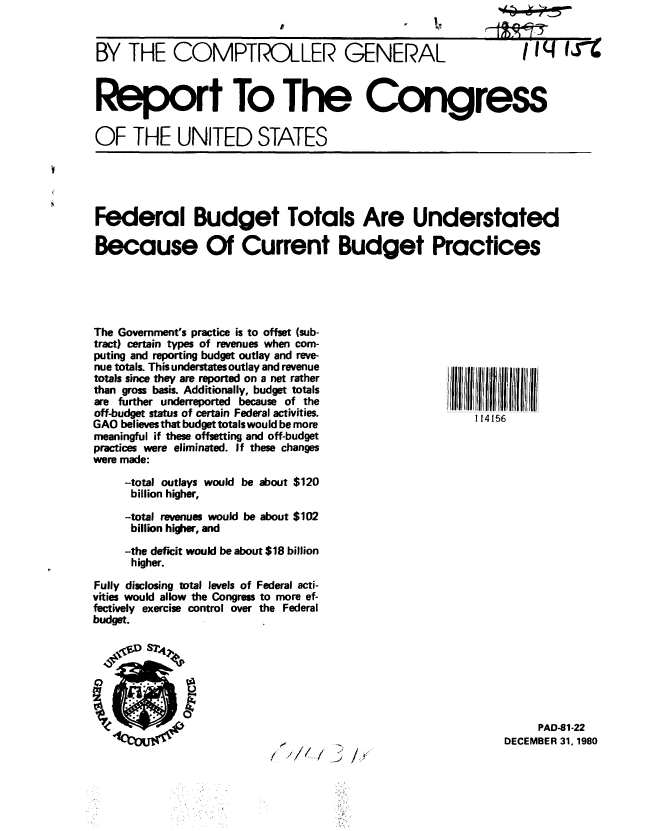handle is hein.gao/gaobabblg0001 and id is 1 raw text is: 


BY THE COMPTROLLER GENERAL


Iiq I3%


Report To The Congress

OF THE UNITED STATES


Federal Budget Totals Are Understated

Because Of Current Budget Practices


The Government's practice is to offset (sub-
tract) certain types of revenues when com-
puting and reporting budget outlay and reve-
nue totals. This understates outlay and revenue
totals since they are reported on a net rather
than gross basis. Additionally, budget totals
are further underreported because of the
off-budget status of certain Federal activities.
GAO believes that budget totals would be more
meaningful if these offsetting and off-budget
practices were eliminated. If these changes
were made:

     -total outlays would be about $120
     billion higher,

     -total revenues would be about $102
     billion higher, and

     -the deficit would be about $18 billion
     higher.

Fully disclosing total levels of Federal acti-
vities would allow the Congress to more ef-
fectively exercise control over the Federal
budget.


/I.,  /93 /,


'III11111f1' Ill lllliii
    114156


     PAD-81-22
DECEMBER 31, 1980


id


J


