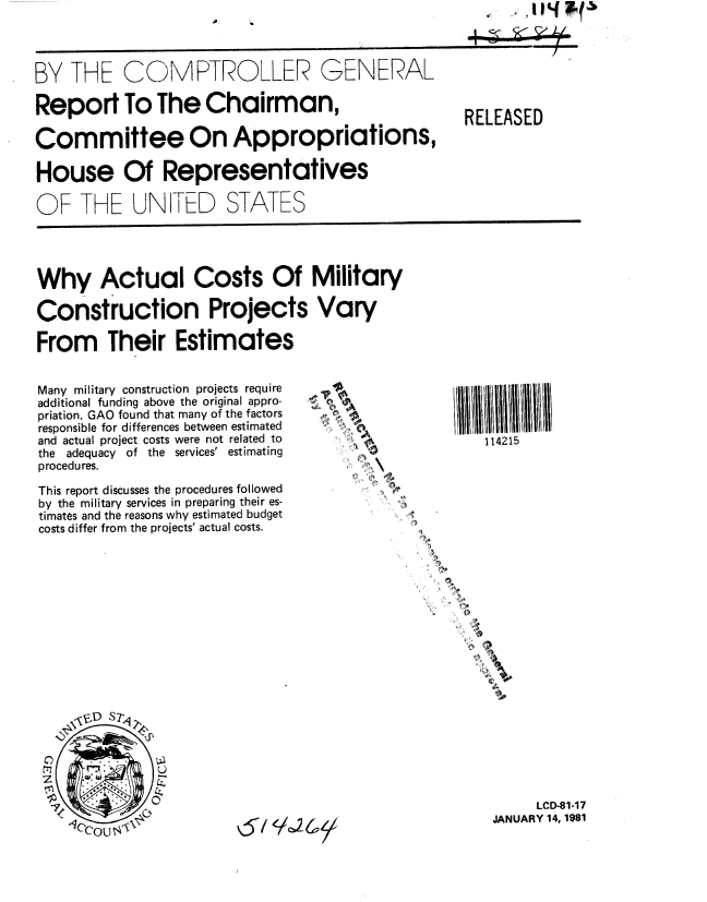 handle is hein.gao/gaobabbmb0001 and id is 1 raw text is: 




BY THE COMPTROLLER GENERAL

Report To The Chairman,

Committee On Appropriations,

House Of Representatives

OF THE UNITED STATES


Why Actual Costs Of Military

Construction Projects Vary

From Their Estimates


Many military construction projects require
additional funding above the original appro-
priation. GAO found that many of the factors
responsible for differences between estimated
and actual project costs were not related to
the adequacy of the services' estimating
procedures.

This report discusses the procedures followed
by the military services in preparing their es-
timates and the reasons why estimated budget
costs differ from the projects' actual costs.


4-






         )


   114215












S.


     LCD-81-17
JANUARY 14, 1981


RELEASED


ao


