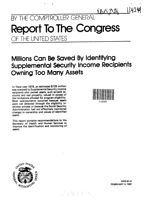 handle is hein.gao/gaobabbmm0001 and id is 1 raw text is: 




BY THE COMPTROLLER GENERAL


Report To The Congress

OF THE UNITED STATES


Millions Can Be Saved By Identifying

Supplemental Security Income Recipients

Owning Too Many Assets


In fiscal year 1979, an estimated $125 million
was overpaid to Supplemental Security Income
recipients who owned assets, such as bank ac-
counts and real property, valued in excess of
the limitations allowed for program eligibility.
Most overpayments occurred because assets
were not detected through the eligibility in-
terview process or because the Social Security
Administration had not effectively monitored
changes in ownership and values of identified
assets.

This report contains recommendations to the
Secretary of Health and Human Services to
improve the identification and monitoring of
assets.


114249


      HRD-81-4
FEBRUARY 4, 1981


V


Q


41


