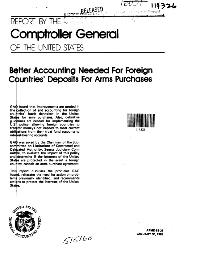 handle is hein.gao/gaobabbnf0001 and id is 1 raw text is: 
t. B.SE -
r ~ r r f    r IC .


REPORT BY THE                          .


Comptroller General


OF THE UNITED STATES


Better Accounting Needed For Foreign

Countries' Deposits For Arms Purchases


GA( found that improvements are needed in
the collection of and accounting for foreign
cou itries' funds deposited in the United
Statn for arms purchases. Also, definitive
guid lines are needed for implementing the
U.S. policy allowing foreign countries to
tran fer moneys not needed to meet current
obliat ions from their trust fund accounts to
inte est-bearing accounts.

GA) was asked by the Chairman of the Sub-
com  ittee on Limitations of Contracted and
Del gated Authority, Senate Judiciary Com-
mittee, to evaluate the impact of this policy
and determine if the interests of the United
Stat  are protected in the event a foreign
cou try cancels an arms purchase agreement.

This report discusses the problems GAO
fournd, reiterates the need for action on prob-
lem: previously identified, and recommends
cti ns to protect the interests of the United
Stat s.


IIIIIIII IIIIIIII
    114326


     AFMD-41.28
JANUARY 30, 1961


& C)


I 14 3.)L.4


