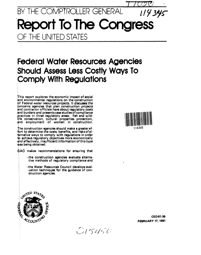 handle is hein.gao/gaobabbnj0001 and id is 1 raw text is: 

BY THE COMPTROLLER GENERAL  I / y.3yr



Report To The Congress

OF THE UNITED STATES


Federal Water Resources Agencies

Should Assess Less Costly Ways To

Comply With Regulations


T,,his report explores the economic impact of social
and environmental regulations on the construction
6f Federal water resources projects. It discusses the
oncerns agencies that plan construction projects
and contractor officials have about regulatory costs
Ond burdens and presents case studies of compliance
practices in three regulatory areas: fish and wild-
ife conservation, cultural properties protection,
nd employment of women in construction.
he construction agencies should make a greater ef-
!ort to determine the costs, benefits, and risks of al-
ternative ways to comply with regulations in order
1o achieve regulatory objectives more economically
nd effectively. Insufficient information of this type
a s being obtained.
( AO makes recommendations for ensuring that
     --the construction agencies evaluate alterna-
     tive methods of regulatory compliance and
     --the Water Resources Council develops eval-
     uation techniques for the guidance of con-
     struction agencies.


       CED-81-36
FEBRUARY 17, 1981


114345


