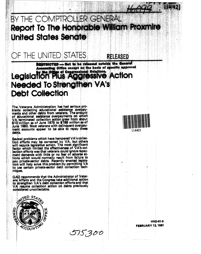 handle is hein.gao/gaobabboa0001 and id is 1 raw text is: 



BY THE COMPTF

Report To The i

United States S


UNITED STATES


oval


         ed To Strer

Debt Collection


he Veterans Administration has had serious pro.
baems collecting educational assistane overpay-
melts and other debts from veterans. The amount
of educational assistinge overpayments on  ch
VA:,terminated collection actiongrew fro nt
$1Q million as of June 1975 to $198 million as of
4uno 1980. Most veterans with del inquent ovaypay-
me~t accounts appear to be able to repay the!
debts.
Bevoral problems which have hampered VA's cpllec-
tior efforts may be corrected by VA, but others
wil require legislative action. The most significant
faor which limited the effectiveness of VAs col-
lection efforts was that veterans opuld ignore repay-
ment demands wit little or no fear of adverse aC-
tions which would normally rest from falure to
pay private-sector debts. Recently enacted lqgisla-
tio will hel p solve this problem by permittin g VA
to use certain private-sector debt collection tech-
niq'es.
GAO recommends that the Administrator of yeter.
an$ Affairs and the Congress take additional action
to atrengthen VA's debt collection efforts and that
VA resume collection action on debts previously
coirsidered uncollectable.
    ,  .cf S...T r


        HRD-41-5
FEBRUARY 13, 181


675-C,3 tz,


114421


