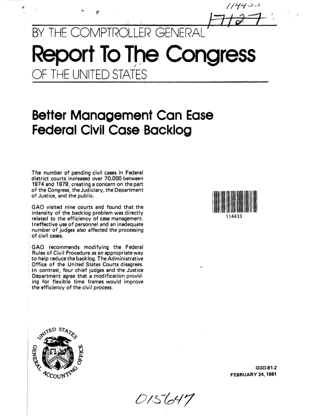 handle is hein.gao/gaobabboc0001 and id is 1 raw text is: 



BY THE COMPTROLLER GENERAL


Report To T he Congress

OF THE UNITED STATES


Better Management Can Ease

Federal Civil Case Backlog


The number of pending civil cases in Federal
district courts increased over 70,000 between
1974 and 1979, creating a concern on the part
of the Congress, the Judiciary, the Department
of Justice, and the public.

GAO visited nine courts and found that the
intensity of the backlog problem was directly
related to the efficiency of case management.
Ineffective use of personnel and an inadequate
number of judges also affected the processing
of civil cases.

GAO recommends modifying the Federal
Rules of Civil Procedure as an appropriate way
to help reduce the backlog. The Administrative
Office of the United States Courts disagrees.
In contrast, four chief judges and the Justice
Department agree that a modification provid-
ing for flexible time frames would improve
the efficiency of the civil process.


114433


        GGD-81-2
FEBRUARY 24, 1981


//  Y  :. . . ,>,',',_,,_,>,


III iiiii IIIIIIIIII


,      oi


