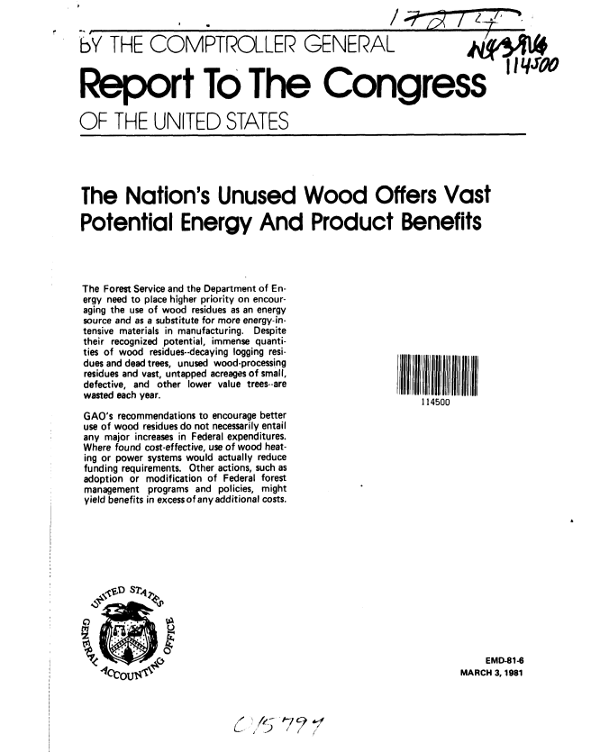 handle is hein.gao/gaobabboy0001 and id is 1 raw text is: 


bY THE COMPTROLLER GENERAL  -



Report To The Congress

OF THE UNITED STATES


The Nation's Unused Wood Offers Vast

Potential Energy And Product Benefits


The Forest Service and the Department of En-
ergy need to place higher priority on encour-
aging the use of wood residues as an energy
source and as a substitute for more energy-in-
tensive materials in manufacturing. Despite
their recognized potential, immense quanti-
ties of wood residues--decaying logging resi-
dues and dead trees, unused wood-processing
residues and vast, untapped acreages of small,
defective, and other lower value trees--are
wasted each year.

GAO's recommendations to encourage better
use of wood residues do not necessarily entail
any major increases in Federal expenditures.
Where found cost-effective, use of wood heat-
ing or power systems would actually reduce
funding requirements. Other actions, such as
adoption or modification of Federal forest
management programs and policies, might
yield benefits in excess of any additional costs.


IIIIIIIII II
    114500


    EMD-81-6
MARCH 3, 1981


,,
L .7) ii


