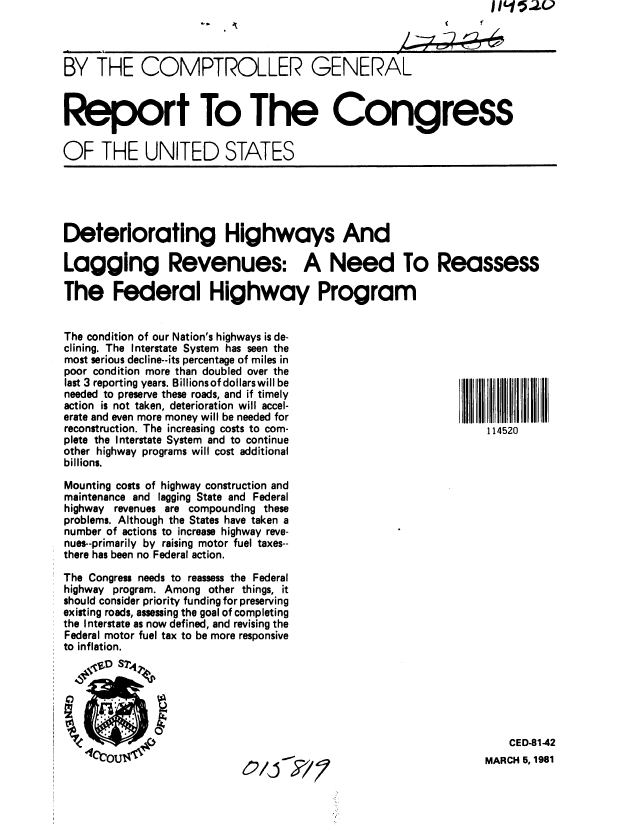 handle is hein.gao/gaobabbpd0001 and id is 1 raw text is: IIL15-2u


BY THE COMPTROLLER GENERAL



Report To The Congress

OF THE UNITED STATES


Deteriorating Highways And

Lagging Revenues: A Need To Reassess

The Federal Highway Program


The condition of our Nation's highways is de-
clining. The Interstate System has seen the
most serious decline--its percentage of miles in
poor condition more than doubled over the
last 3 reporting years. Billionsof dollarswill be
needed to preserve these roads, and if timely
action is not taken, deterioration will accel-
erate and even more money will be needed for
reconstruction. The increasing costs to com-
plete the Interstate System and to continue
other highway programs will cost additional
billions.

Mounting costs of highway construction and
maintenance and lagging State and Federal
highway revenues are compounding these
problems. Although the States have taken a
number of actions to increase highway reve-
nues--primarily by raising motor fuel taxes--
there has been no Federal action.

The Congress needs to reassess the Federal
highway program. Among other things, it
should consider priority funding for preserving
existing roads, assessing the goal of completing
the Interstate as now defined, and revising the
Federal motor fuel tax to be more responsive
to inflation.


114520


O/j  7


    CED-81-42
MARCH 5, 1981


