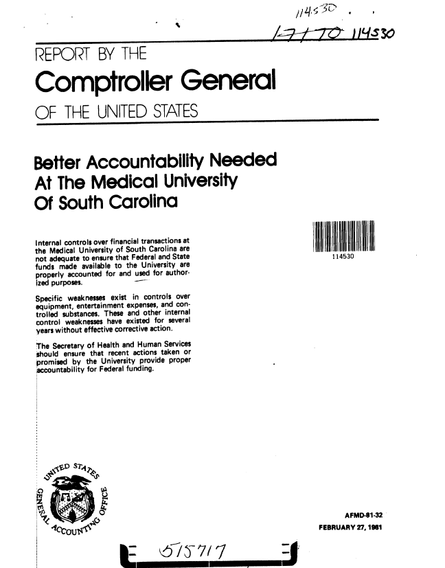 handle is hein.gao/gaobabbpe0001 and id is 1 raw text is: 




REPORT BY THE


Comptroller General


OF THE UNITED STATES


Better Accountablity Needed

At The Medical University

Of South Carolina


Internal controls over financial transactions at
the Medical University of South Carolina are
not adequate to ensure that Federal and State
funds made available to the University are
properly accounted for and used for author-
ized purposes.        --

Specific weaknesses exist in controls over
equipment, entertainment expenses, and con-
trolled substances. These and other internal
control weaknesses have existed for several
years without effective corrective action.
The Secretary of Health and Human Services
should ensure that recent actions taken or
Promised by the University provide proper
accountability for Federal funding.


      AFMD-91-32
FEBRUARY 27,1981


©b13- 7/ 1


114530


k--


|-


