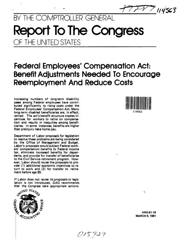 handle is hein.gao/gaobabbpo0001 and id is 1 raw text is: 



BY THE COMPTROLLER GENERAL



Report To The Congress

OF THE UNITED STATES





Federal Employees' Compensation Act:

Benefit Adjustments Needed To Encourage

Reemployment And Reduce Costs



Increasing numbers of long-term  disability
cases among Federal employees have contri-
buted significantly to rising costs under the
Federal Employees' Compensation Act. Many
long-term disabled beneficiaries are, in effect,           114563
retired. The act's benefit structure creates in-
centives for workers to retire on compensa-
tion and results in inequities among benefi-
ciaries. In some instances, benefits are higher
than preinjury take-home pay.

Department of Labor proposals for legislation
to resolve these problems are being considered
by the Office of Management and Budget.
Labor's proposals would subject Federal work-
ers' compensation benefits to Federal income
tax, eliminate increased benefits for depen-
dents, and provide for transfer of beneficiaries
to the Civil Service retirement program. How-
ever, Labor should revise the proposals to pro-
vide (1) additional economic incentives to re-
turn to work and (2) for transfer to retire-
ment before age 65.

If Labor does not revise its proposals or legis-
lation is not introduced, GAO recommends
that the Congress take appropriate actions.



            Ok

~~0                                                            HRD-81-19
   E1CrN,.,. ~AMARCH 9, 1981


7


