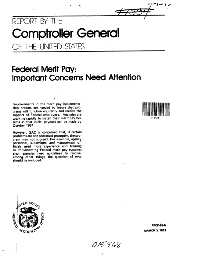 handle is hein.gao/gaobabbpy0001 and id is 1 raw text is: 



REPORT BY THE


Comptroller General


OF THE UNITED STATES


Federal Merit Pay:

Important Concerns Need Attention


fmprovements in the merit pay implementa-
tion process are needed to insure that pro-
grams will function equitably and receive the
support of Federal employees. Agencies are
working rapidly to install their merit pay sys-
tems so that initial payouts can be made by
October 1981.

However, GAO is concerned that, if certain
problems are not addressed promptly, the pro-
gram may not succeed. For example, agency
personnel, supervisors, and management of-
ficials need more experience and training
in implementing Federal merit pay systems;
also, agencies need guidelines to resolve,
among other things, the question of who
should be included.


    FPCD-81.9
MARCH 3, 1981


114595III IIIJilllII
    1 14595


o/d '63


