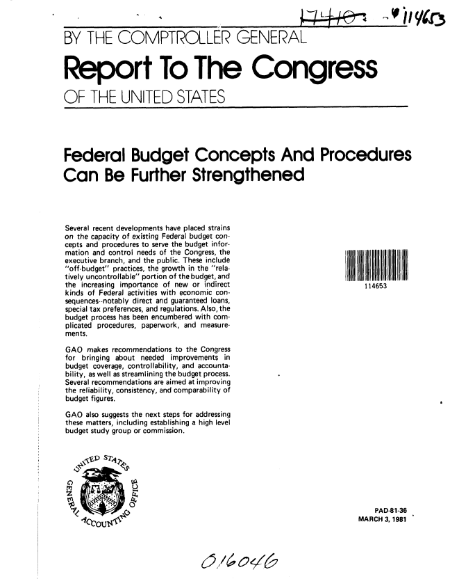 handle is hein.gao/gaobabbqo0001 and id is 1 raw text is: 


BY THE COMPTROLLER GENERAL


Report To The Congress

OF THE UNITED STATES


Federal Budget Concepts And Procedures

Can Be Further Strengthened


Several recent developments have placed strains
on the capacity of existing Federal budget con-
cepts and procedures to serve the budget infor-
mation and control needs of the Congress, the
executive branch, and the public. These include
off-budget practices, the growth in the rela-
tively uncontrollable portion of the budget, and
the increasing importance of new or indirect
kinds of Federal activities with economic con-
sequences--notably direct and guaranteed loans,
special tax preferences, and regulations. Also, the
budget process has been encumbered with com-
plicated procedures, paperwork, and measure-
ments.

GAO makes recommendations to the Congress
for bringing about needed improvements in
budget coverage, controllability, and accounta-
bility, as well as streamlining the budget process.
Several recommendations are aimed at improving
the reliability, consistency, and comparability of
budget figures.

GAO also suggests the next steps for addressing
these matters, including establishing a high level
budget study group or commission.


114653


    PAD-81-36
MARCH 3, 1981


........                V ... / g o


