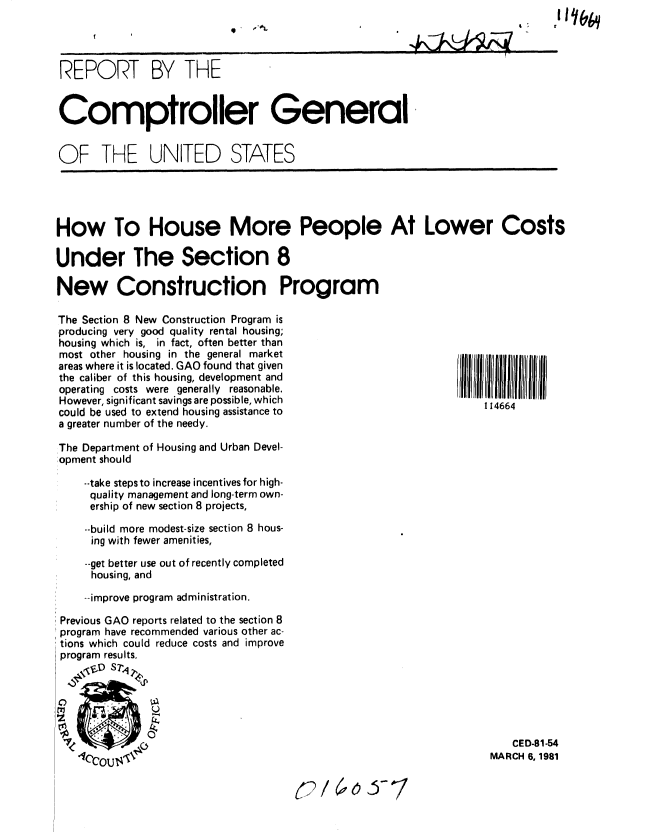 handle is hein.gao/gaobabbqu0001 and id is 1 raw text is: 
'V ,e9


REPORT BY THE


Comptroller General


OF THE UNITED STATES


How To House More People At Lower Costs

Under The Section 8

New Construction Program

The Section 8 New Construction Program is
producing very good quality rental housing;
housing which is, in fact, often better than
most other housing in the general market
areas where it is located. GAO found that given
the caliber of this housing, development and
operating costs were generally reasonable.
However, significant savings are possible, which                114664
could be used to extend housing assistance to
a greater number of the needy.

The Department of Housing and Urban Devel-
:opment should

    --take stepsto increase incentives for high-
    quality management and long-term own-
    ership of new section 8 projects,

    --build more modest-size section 8 hous-
    ing with fewer amenities,
    --get better use out of recently completed
    housing, and

    --improve program administration.

 Previous GAO reports related to the section 8
 program have recommended various other ac-
 tions which could reduce costs and improve
 program results.
     . , sT'4 2,





                                                                    CED-81-54
                   .I~fNrVYr.1MARCH 6, 1981


(a 6 Jo.--


% ' 9  11 6


