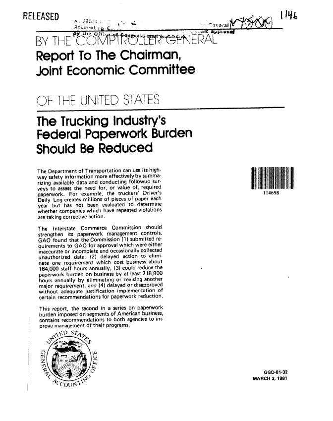 handle is hein.gao/gaobabbrd0001 and id is 1 raw text is: 

RELEASED                                                                            If
             -r H   (Wnt0 LC_


    BY THE Co ..... tTh                            NERAL

    Report To The Chairman,

    Joint Economic Committee




    OF THE UNITED STATES


    The Trucking Industry's

    Federal Paperwork Burden

    Should Be Reduced


The Department of Transportation can use its high-
way safety information more effectively by summa-
rizing available data and conducting followup sur-
veys to assess the need for, or value of, required
paperwork. For example, the truckers' Driver's
Daily Log creates millions of pieces of paper each
year but has not been evaluated to determine
whether companies which have repeated violations
are taking corrective action.

The Interstate Commerce Commission should
strengthen its paperwork management controls.
GAO found that the Commission (1) submitted re-
quirements to GAO for approval which were either
inaccurate or incomplete and occasionally collected
unauthorized data, (2) delayed action to elimi-
nate one requirement which cost business about
164,000 staff hours annually, (3) could reduce the
paperwork burden on business by at least 218,800
hours annually by eliminating or revising another
major requirement, and (4) delayed or disapproved
without adequate justification implementation of
certain recommendations for paperwork reduction.

This report, the second in a series on paperwork
burden imposed on segments of American business,
contains recommendations to both agencies to im-
prove management of their programs.
        SX7t)_STA


114698


    GGD-81-32
MARCH 3, 1981


