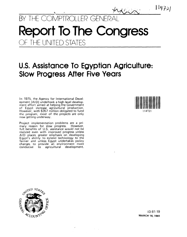 handle is hein.gao/gaobabbre0001 and id is 1 raw text is: 
liii


BY THE COMPTROLLER GENERAL



Report To The Congress


OF THE UNITED STATES


U.S. Assistance To Egyptian Agriculture:

Slow Progress After Five Years


In 1975, the Agency for International Devel-
opment (AID) undertook a high-level develop-
ment effort aimed at helping the Government
of Egypt increase agricultural production.
However, with $357 million obligated to fund
the program, most of the projects are only
now getting underway.

Project implementation problems are a pri
mary reason for slow progress.  However,
full benefits of U.S. assistance would not be
realized even with improved progress unless
AID places greater emphasis on developing
Egypt's ability to extend technology to the
farmer and unless Egypt undertakes policy
changes to provide an environment more
conducive to agricultural development.


     ID-81-19
MARCH 16, 1981


114721


