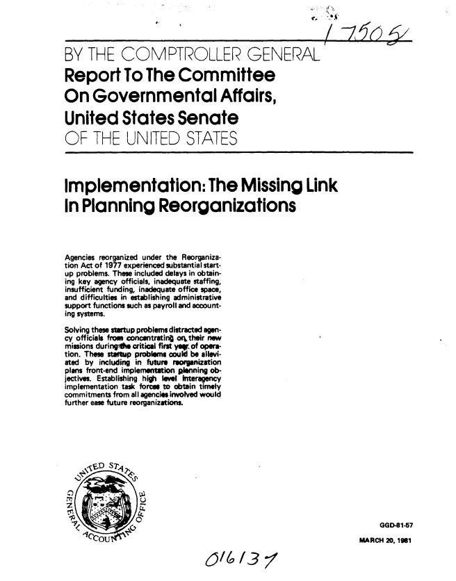 handle is hein.gao/gaobabbrh0001 and id is 1 raw text is: 




BY THE COMPTROLLER GENERAL

Report To The Committee

On Governmental Affairs,

United States Senate

OF THE UNITED STATES




Implementation: The Missing Link

In Planning Reorganizations




Agencies reorganized under the Reorganiza-
tion Act of 1977 experienced substantial start-
up problems. Those included delays in obtain-
ing key agency officials, inadequate staffing,
insufficient funding, inadequate office space,
and difficulties in establishing administrative
support functions such as payroll and account-
ing systems.

Solving these stWtup problems distracted agen-
cy officials from concentratin oeitheir new
missions duringAM critical first yap, of opera-
tion. Those startup problems could be allevi-
ated by including in future recigaization
plans front-end implementution planing ob-
jectives. Establishing high level Interagency
implementation task forces to obtain timely
commitments from all agencies involved would
further ease future reorganizations.












                                                                    GGD-81-57
         (                                                     MARCH 20, 1gel


