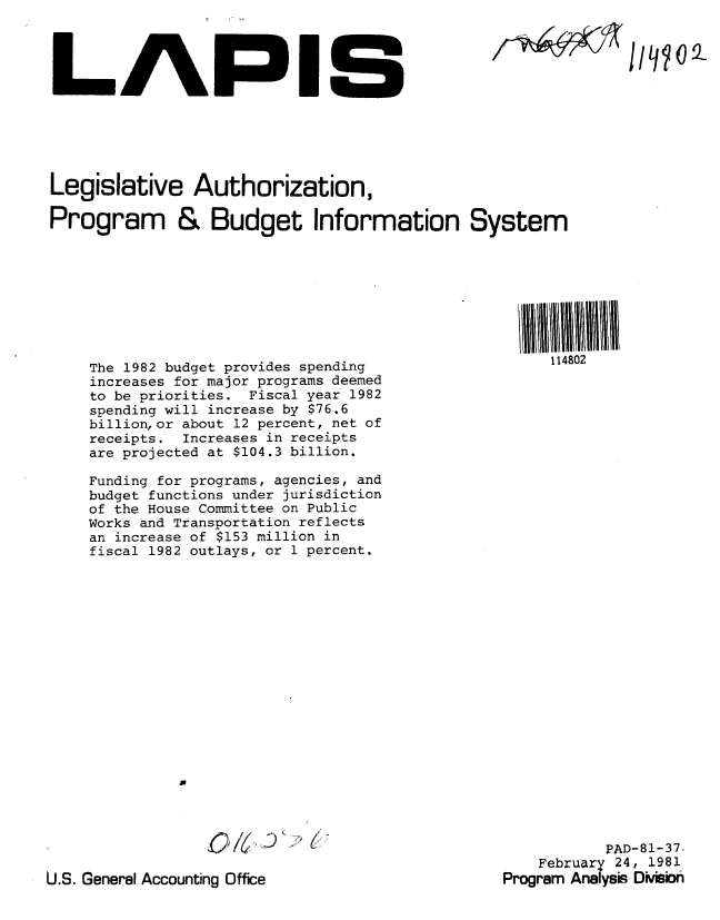 handle is hein.gao/gaobabbsb0001 and id is 1 raw text is: 




LAPIG


7~A119


Legislative Authorization,

Program & Budget Information System


The 1982 budget provides spending
increases for major programs deemed
to be priorities. Fiscal year 1982
spending will increase by $76.6
billion, or about 12 percent, net of
receipts. Increases in receipts
are projected at $104.3 billion.

Funding for programs, agencies, and
budget functions under jurisdiction
of the House Committee on Public
Works and Transportation reflects
an increase of $153 million in
fiscal 1982 outlays, or 1 percent.















         a


0i4 k -


U.S. General Accounting Office


4  I II I
114802


          PAD-81-37
    February 24, 1981
Program Analys DiMn


