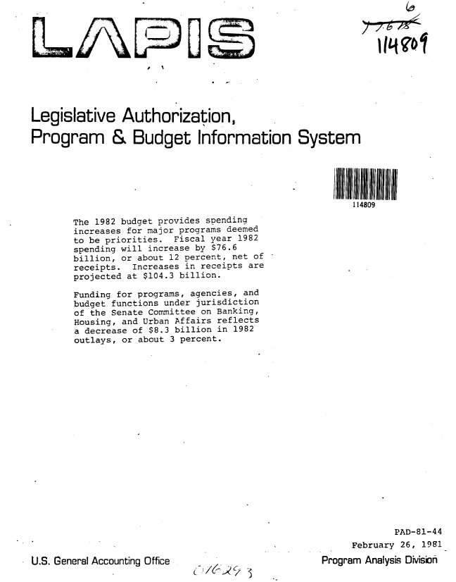 handle is hein.gao/gaobabbsi0001 and id is 1 raw text is: 











Legislative Authorization,

Program & Budget Information System


114809


The 1982 budget provides spending
increases for major programs deemed
to be priorities. Fiscal year 1982
spending will increase by S76.6
billion, or about 12 percent, net of
receipts. Increases in receipts are
projected at $104.3 billion.

Funding for programs, agencies, and
budget functions under jurisdiction
of the Senate Committee on Banking,
Housing, and Urban Affairs reflects
a decrease of $8.3 billion in 1982
outlays, or about 3 percent.


U.S. General Accounting Office


.3


             PAD-81-44
     February 26, 1981
Program Analyss Division


14901


