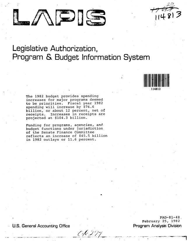 handle is hein.gao/gaobabbsm0001 and id is 1 raw text is: 












Legislative Authorization,

Program & Budget Information System







                                                           114813


The 1982 budget provides spending
increases for major programs deemed
to be priorities. Fiscal year 1982
spending will increase by $76.6
billion, or about 12 percent, net of
receipts. Increases in receipts are
projected at $104.3 billion.

Funding for programs, agencies, and
budget functions under jurisdiction
of the Senate Finance Committee
reflects an increase of $45.5 billion
in 1982 outlays or 11.6 percent.


           PAD-81-48.
    February 25, 1982
Program Analysis DMsion


U.S. General Accounting Office


_(,,4)C d


