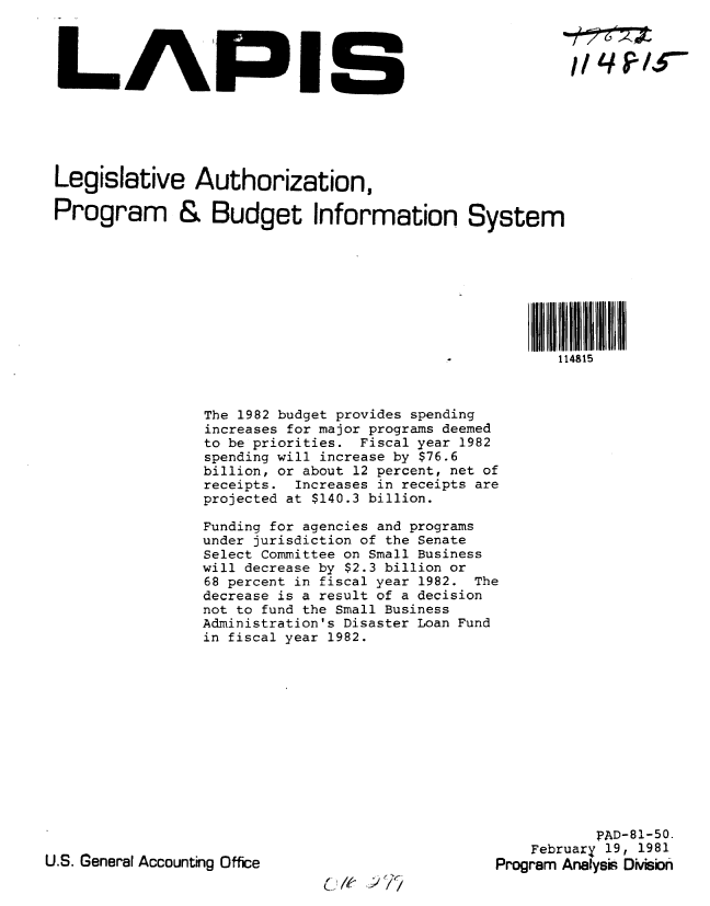 handle is hein.gao/gaobabbso0001 and id is 1 raw text is: 




LAPIS






Legislative Authorization,

Program & Budget Information System








                                                       114815


The 1982 budget provides spending
increases for major programs deemed
to be priorities. Fiscal year 1982
spending will increase by $76.6
billion, or about 12 percent, net of
receipts. Increases in receipts are
projected at $140.3 billion.

Funding for agencies and programs
under jurisdiction of the Senate
Select Committee on Small Business
will decrease by $2.3 billion or
68 percent in fiscal year 1982. The
decrease is a result of a decision
not to fund the Small Business
Administration's Disaster Loan Fund
in fiscal year 1982.


           PAD-81-50.
    February 19, 1981
Program Analysi Divisbn


U.S. General Accounting Office


O.J # 7, 6


