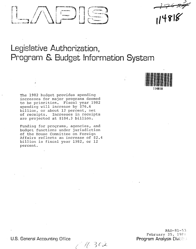 handle is hein.gao/gaobabbsr0001 and id is 1 raw text is: 'p


Lr~'


    (


liz7?,

Legislative Authorization,


Legislative Authcrization,

Program & Budget Information System






                                                           114818


The 1982 budget provides spending
increases for major programs deemed
to be priorities. Fiscal year 1982
spending will increase by $76.6
billion, or about 12 percent, net
of receipts. Increases in receipts
are projected at $104.3 billion.

Funding for programs, agencies, and
budget functions under jurisdiction
of the House Committee on Foreign
Affairs reflects an increase of $2.4
billion in fiscal year 1982, or 12
percent.


            PAD-81-53,
    February,25, 19PI
Program Analysis DMi>--'*


U.S. General Accounting Office


'j( 3K~


I I q ?PW/


