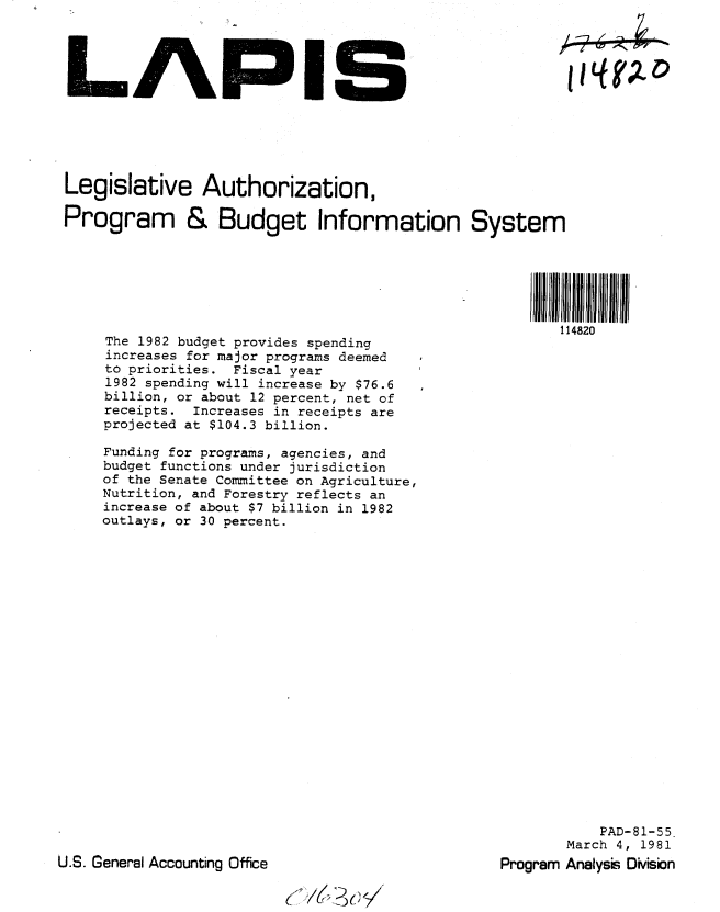 handle is hein.gao/gaobabbst0001 and id is 1 raw text is: 




LAPIS






Legislative Authorization,

Program & Budget Information System


The 1982 budget provides spending
increases for major programs deemed
to priorities. Fiscal year
1982 spending will increase by $76.6
billion, or about 12 percent, net of
receipts. Increases in receipts are
projected at $104.3 billion.

Funding for programs, agencies, and
budget functions under jurisdiction
of the Senate Committee on Agriculture,
Nutrition, and Forestry reflects an
increase of about $7 billion in 1982
outlays, or 30 percent.


           PAD-81-55
       March 4, 1981
Program Analyss Division


U.S. General Accounting Office


l~t7    7,Z


114820


