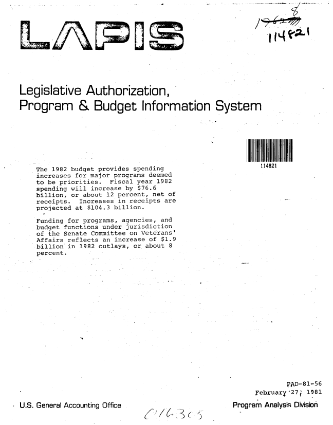 handle is hein.gao/gaobabbsu0001 and id is 1 raw text is: 












Legislative Authorization,

.Program & Budget Information








    The 1982 budget provides spending
    increases for major programs deemed
    to be priorities. Fiscal year 1982
    spending will increase by $76.6
    billion, or about 12 percent, net of
    receipts.  Increases in receipts are
    projected at $104.3 billion.


Funding for programs, agencies, and
budget functions under jurisdiction
of the Senate Committee on Veterans'
Affairs reflects an increase of $1.9
billion in 1982 outlays, or about 8
percent.


             PAD-81-56
     Februar[y27i 1981

Program Analysis Oivisbn


U.S. General Accounting Office


C   fL<.)(   9


System








           114821


