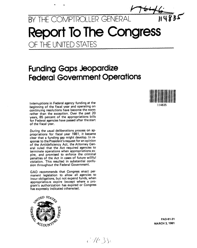 handle is hein.gao/gaobabbtc0001 and id is 1 raw text is: 



BY THE COMPTROLLER GENERA


Report To The Congress

OF THE UNITED STATES


Funding Gaps Jeopardize

Federal Government Operations





Interruptions in Federal agency funding at the
beginning of the fiscal year and operating on
continuing resolutions have become the norm
rather than the exception. Over the past 20
years, 85 percent of the appropriations bills
for Federal agencies have passed after the start
of the fiscal year.


I IlIIllPi114835lll111lllll1lf1lIII
    11]4835


During the usual deliberations process on ap-
propriations for fiscal year 1981, it became
clear that a funding gap might develop. In re-
sponse to the President's request for an opinion
of the Antideficiency Act, the Attorney Gen-
eral ruled that the Act required agencies to
terminate operations when appropriations ex-
pire, and promised to enforce the criminal
penalties of the Act in cases of future willful
violation. This resulted in substantial confu-
sion throughout the Federal Government.

GAO recommends that Congress enact per-
manent legislation to allow all agencies to
incur obligations, but not expend funds, when
appropriations expire (except where a pro-
gram's authorization has expired or Congress
has expressly indicated otherwise).


    PAD-81-31
MARCH 3, 1981


(   i(*  *9 ~


j 4 /



