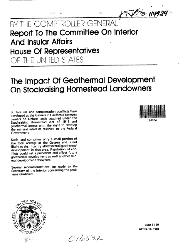 handle is hein.gao/gaobabbun0001 and id is 1 raw text is: 

// W.2q


BY THE COMPTROLLER


GENERAL


Report To The Committee On Interior

And Insular Affairs

House Of Representatives

OF THE UNITED STATES




The Impact Of Geothermal Development

On Stockraising Homestead Landowners



Surface use and compensation conflicts have                  IlI 111
developed at the Geysers in California between
owners of surface lands acquired under the
Stockraising Homestead Act of 1916 and                           114924
geothermal lessees with the right to develop
the mineral interests reserved to the Federal
Government.

Such land comprises only a small portion of
the total acreage at the Geysers and is not
likely to significantly affect overall geothermal
development in that area. Resolution of con-
flicts could set a precedent and affect future
geothermal development as well as other min-
eral development elsewhere.

Several recommendations are made to the
Secretary of the Interior concerning the prob-
lems identified.


   EMD-81-39
APRIL 16, 1981


* V I,,


