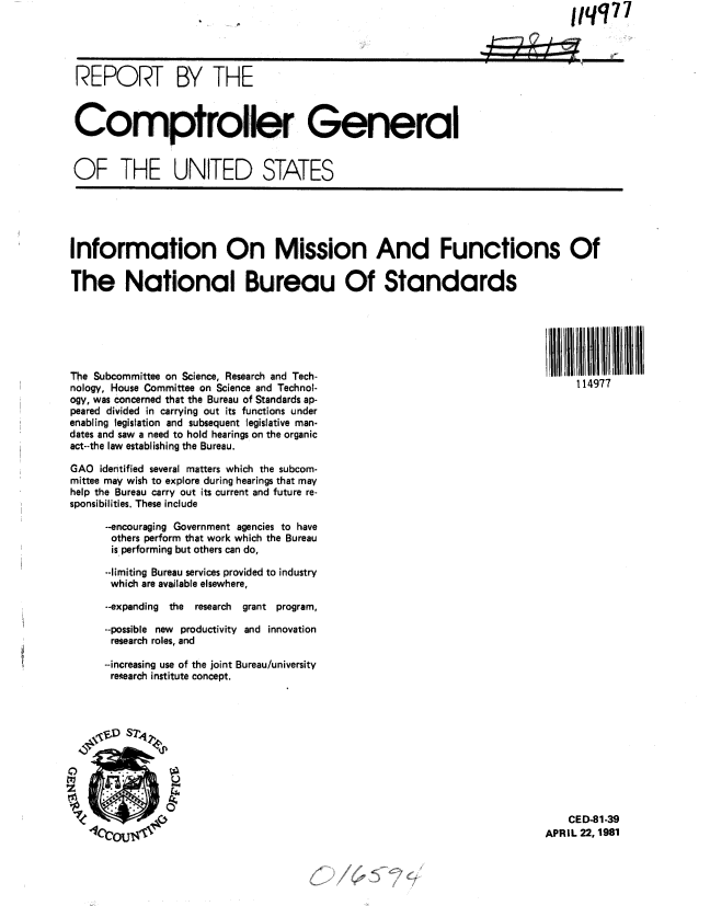 handle is hein.gao/gaobabbuw0001 and id is 1 raw text is:                                    ,     ,                                      1lqq77




REPORT BY THE



Comptroller Geineral


OF THE UNITED STATES


Information On Mission And Functions Of

The National Bureau Of Standards






The Subcommittee on Science, Research and Tech-                                   1      H
nology, House Committee on Science and Technol-                                  114977
ogy, was concerned that the Bureau of Standards ap-
peared divided in carrying out its functions under
enabling legislation and subsequent legislative man-
dates and saw a need to hold hearings on the organic
act--the law establishing the Bureau.

GAO identified several matters which the subcom-
mittee may wish to explore during hearings that may
help the Bureau carry out its current and future re-
sponsibilities. These include

      --encouraging Government agencies to have
      others perform that work which the Bureau
      is performing but others can do,

      --limiting Bureau services provided to industry
      which are available elsewhere,

      --expanding the  research  grant program,

      --possible new productivity and innovation
      research roles, and

      --increasing use of the joint Bureau/university
      restearch institute concept.


    CED-81-39
APRIL 22, 1981


