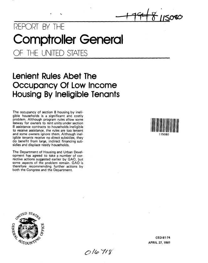 handle is hein.gao/gaobabbwc0001 and id is 1 raw text is: 

                                                                    II



REPORT BY THE


Comptroller General


OF THE UNITED STATES


Lenient Rules Abet The

Occupancy Of Low Income

Housing By Ineligible Tenants


The occupancy of section 8 housing by ineli-
gible households is a significant and costly
problem. Although program rules allow some
leeway for owners to rent units under section
8 assistance contracts to households ineligible
to receive assistance, the rules are too lenient
and some owners ignore them. Although inel-
igible tenants receive no direct subsidies, they
do benefit from large, indirect financing sub-
sidies and displace needy households.
The Department of Housing and Urban Devel-
opment has agreed to take a number of cor-
rective actions suggested earlier by GAO, but
some aspects of the problem remain. GAO is
therefore recommending further actions by
both the Congress and the Department.










   ° D S%



   ~ ~:.


    CED-81-74
APRIL 27, 1981


115080


r /& 7/,F,


