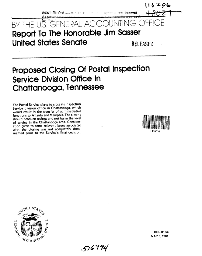 handle is hein.gao/gaobabbxg0001 and id is 1 raw text is: II~T~P(c


             A.                                   . .

BY THE U, ;GENERAL ACCOUNTING OFFICE

Report To The Honorable Jim Sasser


United States Senate


RELEASED


Proposed Closing Of Postal Inspection

Service Division Office In

Chattanooga, Tennessee


The Postal Service plans to close its Inspection
Service division office in Chattanooga, which
would result in the transfer of administrative
functions to Atlanta and Memphis. The closing
should produce savings and not harm the level
of service in the Chattanooga area. Consider-
ation given to some relevant issues associated
with the closing was not adequately docu-
mented prior to the Service's final decision.























z


115206

























  GGD-81-65
MAY 8, 1981


n


.... r't . @ TdLl


,e!2. I
7 1



