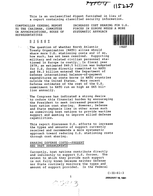 handle is hein.gao/gaobabbxk0001 and id is 1 raw text is: ~?7t77


COMPTROL
TO THE C
ON APPRO
REPRESEN


This is an unclassified digest furnished in lieu of
a report containing classified security information.

LER GENERAL REPORT       INCREASED COST SHARING FOR U.S.
HAIRMAN, COMMITTEE       FORCES IN EUROPE NEEDS A MORE
PRIATIONS, HOUSE OF      SYSTEMATIC APPROACH
ITATIVES


The question of whether North Atlantic            115227
Treaty Organization (NATO) allies should
share more U.S. stationing costs and if so,
how much, has not been resolved. Supporting
military and related civilian personnel sta-
tioned in Europe is costly.' i In fiscal year
1979, an estimated $40.5 billion was budgeted
for U.S. forces directly- committed to NATO
and $4.3 billion entered the Department of
Defense international balance-of-payment
expenditures as costs borne in NATO countries
outside the United States. More recent
Defense estimates of the cost of the U.S.
commitment to NATO run as high as $65 bil-
lion annually.

The Congress has indicated a strong desire
to reduce this financial burden by encouraging
the President to seek increased peacetime
host nation cost sharing. However, Defense
and State emphasis lies in other areas such
as committing host nations to provide wartime
support and seeking to improve allied defense
capabilities.

This report discusses U.S. efforts to increase
the types and amounts of support currently
received and recommends a more systematic
approach toward reducing U.S. stationing costs
through cost sharing.

SHARING DEFENSE COSTS--PRESENT
AND PAST ARRANGEMENTS

Currently, host nations contribute directly
and indirectly to support U.S. forces. The
extent to which they provide such support
is not fully known because neither Defense
nor State routinely monitors the types and
amount of support provided. In the Federal


C-ID-81-3
JANUARY 19, 1981


2


[I IS 13


IIIIII



