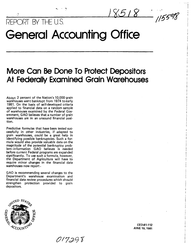 handle is hein.gao/gaobabcau0001 and id is 1 raw text is: 
                           A-



REPORT BY THE U.S.



General Accounting Office








More Can Be Done To Protect Depositors

At Federally Examined Grain Warehouses



About 2 percent of the Nation's 10,000 grain
warehouses went bankrupt from 1974 to early
1981. On the basis of self-developed criteria
applied to financial data on a random sample
of warehouses examined by the Federal Gov-
ernment, GAO believes that a number of grain
warehouses are in an unsound financial posi-
tion,

Predictive formulas that have been tested suc-
cessfully in other industries, if adapted to
grain warehouses, could be a great help in
identifying possible bankruptcies. Such a for-
mula would also provide valuable data on the
magnitude of the potential bankruptcy prob-
lem--information GAO believes is needed
before current Federal programs are expanded
significantly. To use such a formula, however,
the Department of Agriculture will have to
require minor changes in the financial data
warehouses now report.

GAO is recommending several changes to the
Department's warehouse examination and
financial data review procedures which should
strengthen protection  provided  to  grain
depositors.






   00


                                                                      C. CED-81-112
   1ceOUs'p'                                                        JUNE 19,1981


